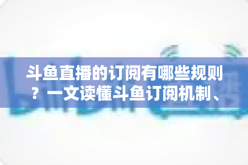 斗鱼直播的订阅有哪些规则？一文读懂斗鱼订阅机制、专属权益与注意事项