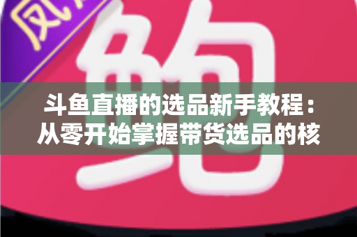 斗鱼直播的选品新手教程：从零开始掌握带货选品的核心方法与实战避坑指南