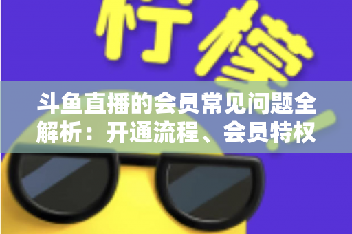斗鱼直播的会员常见问题全解析：开通流程、会员特权与退订指南一文读懂