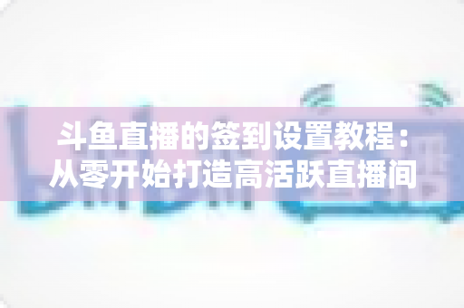 斗鱼直播的签到设置教程：从零开始打造高活跃直播间的完整指南