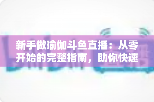 新手做瑜伽斗鱼直播：从零开始的完整指南，助你快速打造人气瑜伽直播间