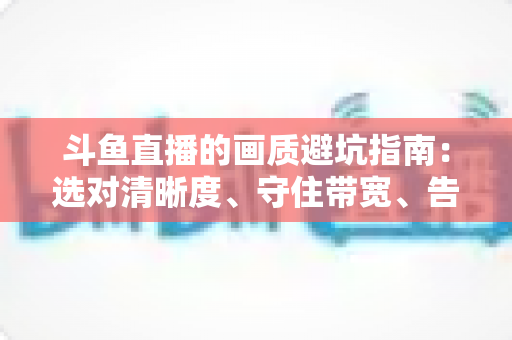 斗鱼直播的画质避坑指南:选对清晰度、守住带宽、告别糊屏花屏的实用手册 斗鱼直播的画质避坑指南:选对清晰度、守住带宽、告别糊屏花屏的实用手册