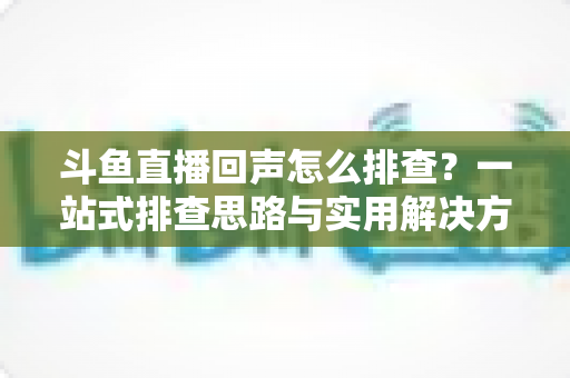 斗鱼直播回声怎么排查？一站式排查思路与实用解决方案全解析