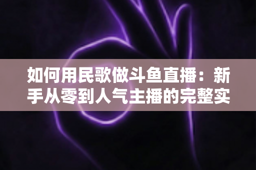 如何用民歌做斗鱼直播：新手从零到人气主播的完整实战指南
