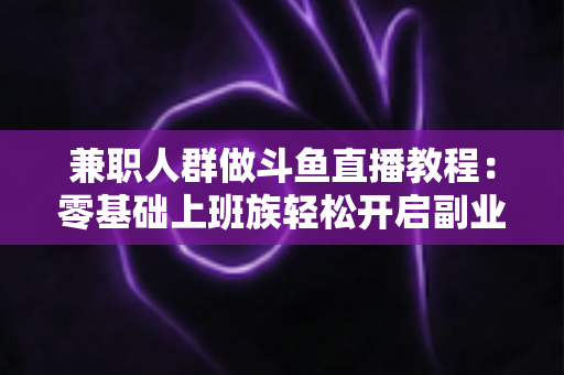 兼职人群做斗鱼直播教程：零基础上班族轻松开启副业变现之路的完整指南