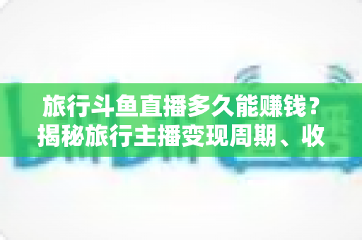 旅行斗鱼直播多久能赚钱?揭秘旅行主播变现周期、收入构成与快速起号攻略 旅行斗鱼直播多久能赚钱?揭秘旅行主播变现周期、收入构成与快速起号攻略