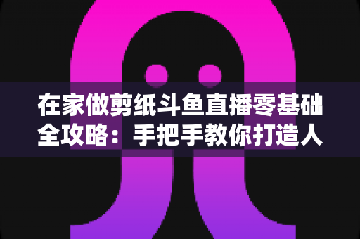 在家做剪纸斗鱼直播零基础全攻略:手把手教你打造人气传统文化直播间 在家做剪纸斗鱼直播零基础全攻略:手把手教你打造人气传统文化直播间