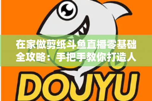 在家做剪纸斗鱼直播零基础全攻略:手把手教你打造人气传统文化直播间 在家做剪纸斗鱼直播零基础全攻略:手把手教你打造人气传统文化直播间