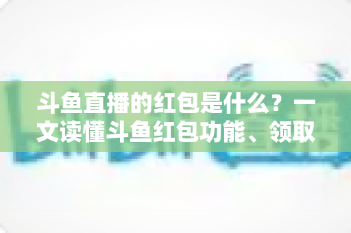 斗鱼直播的红包是什么？一文读懂斗鱼红包功能、领取方法与常见问题全解析
