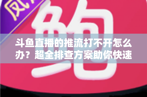 斗鱼直播的推流打不开怎么办？超全排查方案助你快速恢复开播
