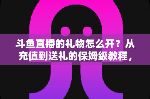 斗鱼直播的礼物怎么开？从充值到送礼的保姆级教程，新手也能一次学会