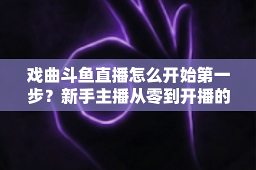 戏曲斗鱼直播怎么开始第一步？新手主播从零到开播的完整实战指南