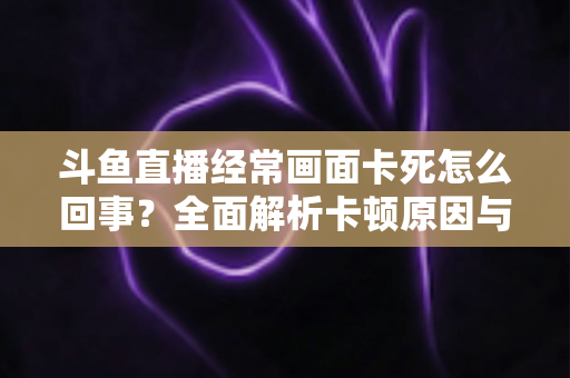斗鱼直播经常画面卡死怎么回事?全面解析卡顿原因与高效解决方法 斗鱼直播经常画面卡死怎么回事?全面解析卡顿原因与高效解决方法