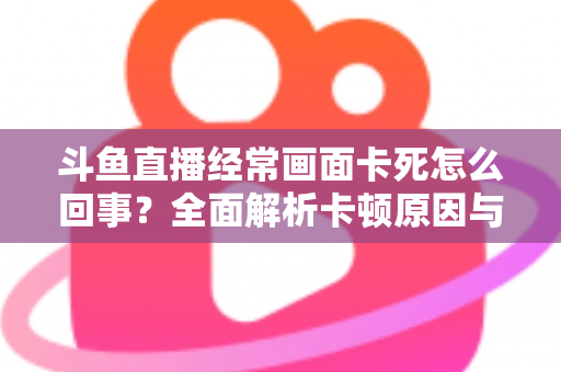 斗鱼直播经常画面卡死怎么回事？全面解析卡顿原因与高效解决方法