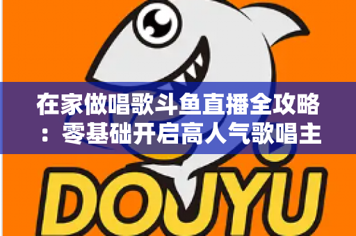 在家做唱歌斗鱼直播全攻略：零基础开启高人气歌唱主播之路