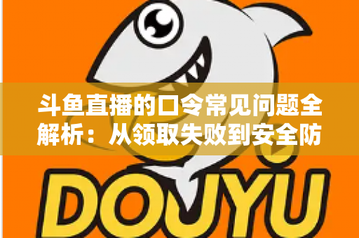 斗鱼直播的口令常见问题全解析：从领取失败到安全防范，一篇搞定所有疑惑