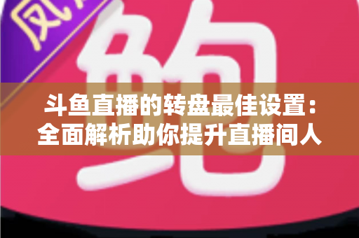 斗鱼直播的转盘最佳设置：全面解析助你提升直播间人气与互动率的实用指南