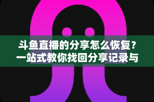 斗鱼直播的分享怎么恢复？一站式教你找回分享记录与恢复分享功能的全攻略