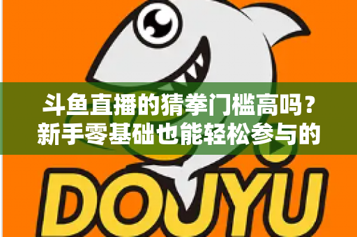 斗鱼直播的猜拳门槛高吗？新手零基础也能轻松参与的互动玩法全解析