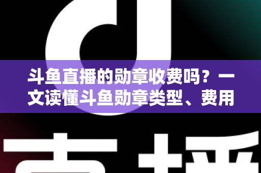 斗鱼直播的勋章收费吗？一文读懂斗鱼勋章类型、费用明细与免费获取攻略