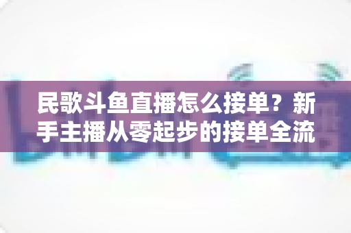 民歌斗鱼直播怎么接单？新手主播从零起步的接单全流程实战指南与避坑攻略