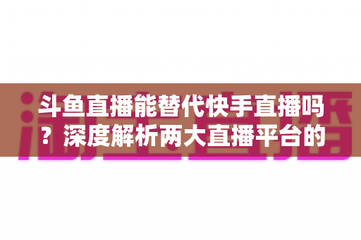 斗鱼直播能替代快手直播吗？深度解析两大直播平台的竞争格局与未来走向