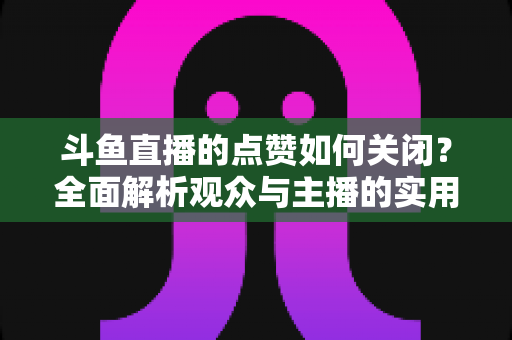 斗鱼直播的点赞如何关闭？全面解析观众与主播的实用设置技巧