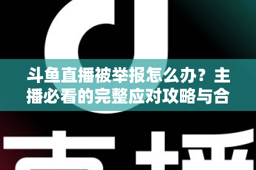 斗鱼直播被举报怎么办?主播必看的完整应对攻略与合规指南 斗鱼直播被举报怎么办?主播必看的完整应对攻略与合规指南
