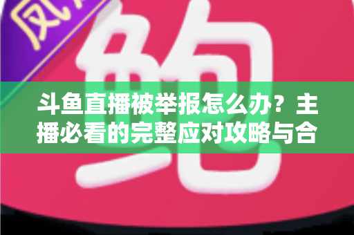 斗鱼直播被举报怎么办?主播必看的完整应对攻略与合规指南 斗鱼直播被举报怎么办?主播必看的完整应对攻略与合规指南