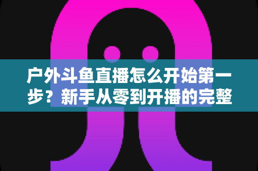 户外斗鱼直播怎么开始第一步？新手从零到开播的完整实战指南