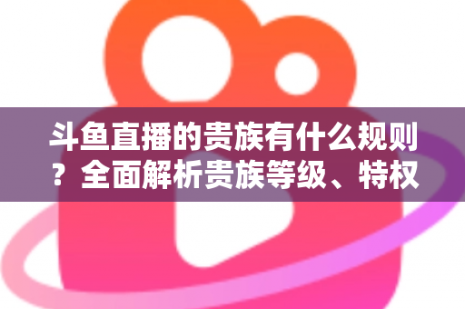 斗鱼直播的贵族有什么规则？全面解析贵族等级、特权、价格与开通须知