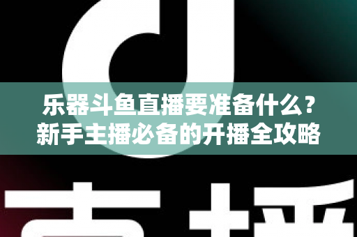 乐器斗鱼直播要准备什么？新手主播必备的开播全攻略与设备清单