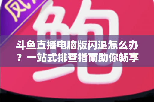 斗鱼直播电脑版闪退怎么办？一站式排查指南助你畅享直播不中断