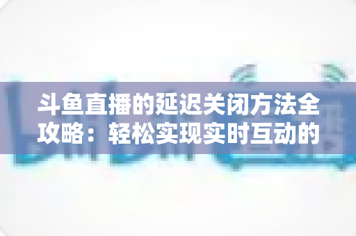 斗鱼直播的延迟关闭方法全攻略：轻松实现实时互动的完整指南