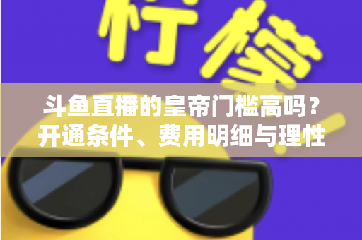 斗鱼直播的皇帝门槛高吗?开通条件、费用明细与理性消费全解析 斗鱼直播的皇帝门槛高吗?开通条件、费用明细与理性消费全解析