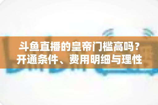 斗鱼直播的皇帝门槛高吗？开通条件、费用明细与理性消费全解析