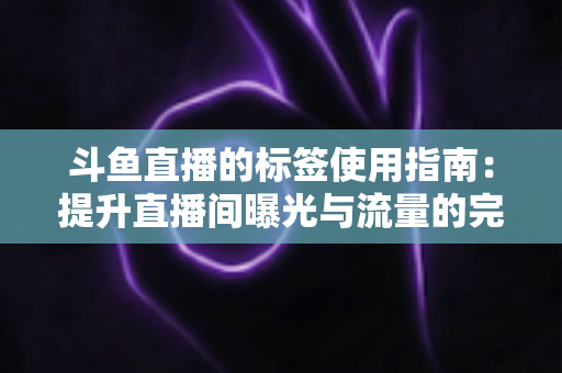 斗鱼直播的标签使用指南：提升直播间曝光与流量的完整攻略