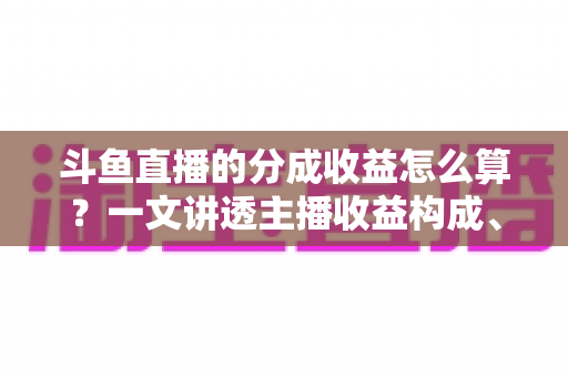 斗鱼直播的分成收益怎么算？一文讲透主播收益构成、分成比例与提现规则