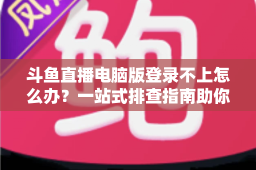 斗鱼直播电脑版登录不上怎么办？一站式排查指南助你快速恢复观看体验