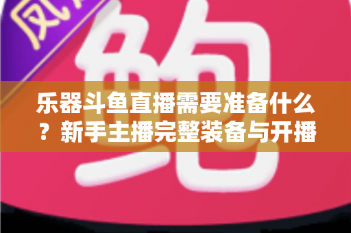 乐器斗鱼直播需要准备什么？新手主播完整装备与开播指南全解析