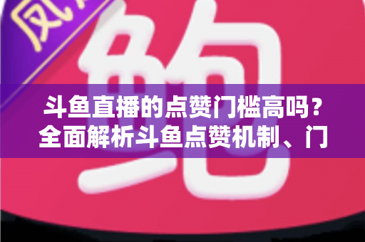 斗鱼直播的点赞门槛高吗？全面解析斗鱼点赞机制、门槛要求与提升技巧的实用指南