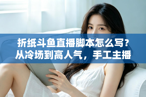 折纸斗鱼直播脚本怎么写？从冷场到高人气，手工主播必备的直播脚本创作全攻略