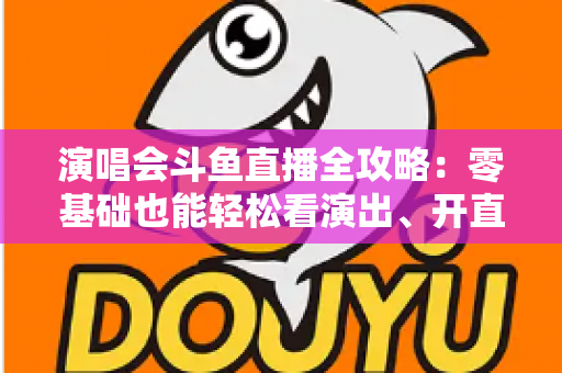 演唱会斗鱼直播全攻略：零基础也能轻松看演出、开直播的实用指南