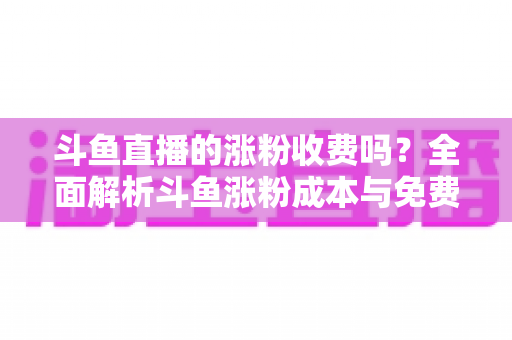 斗鱼直播的涨粉收费吗?全面解析斗鱼涨粉成本与免费增粉攻略 斗鱼直播的涨粉收费吗?全面解析斗鱼涨粉成本与免费增粉攻略