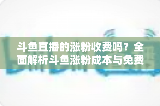 斗鱼直播的涨粉收费吗？全面解析斗鱼涨粉成本与免费增粉攻略