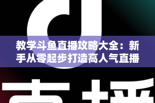 教学斗鱼直播攻略大全：新手从零起步打造高人气直播间的实战指南