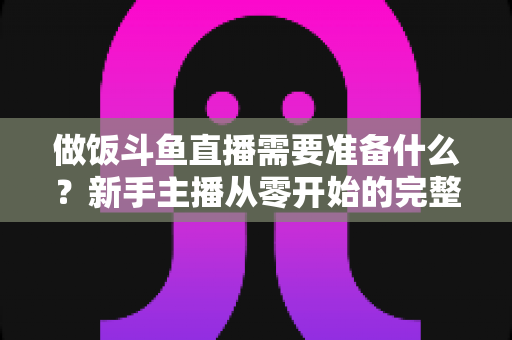 做饭斗鱼直播需要准备什么？新手主播从零开始的完整筹备指南