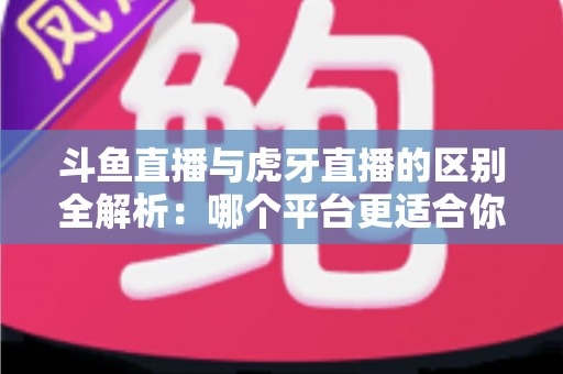 斗鱼直播与虎牙直播的区别全解析：哪个平台更适合你？一文看懂两大游戏直播巨头