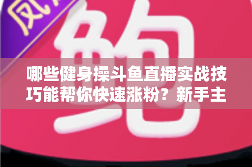 哪些健身操斗鱼直播实战技巧能帮你快速涨粉?新手主播必备全攻略 哪些健身操斗鱼直播实战技巧能帮你快速涨粉?新手主播必备全攻略