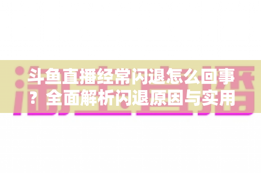 斗鱼直播经常闪退怎么回事？全面解析闪退原因与实用解决方案